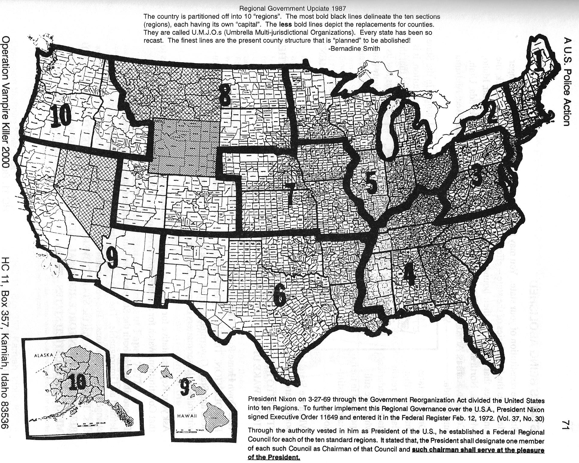 Map, Regional Government Update 1987. The country is partitioned off into 10 'regions'. The most bold black lines delineate the ten sections (regions), each having its own capital. The less bold lines depict the replacements for counties. They are called U.M.J.O.s (Umbrella Multi-jurisdictional Organizations). Every state has been so recast. The finest lines are the present county structure that is planned to be abolished. --Bernadine Smith;  President Nixon on 03/27/1969 through the Government Reorganization Act divided the United States into ten Regions. To further implement this Regional Governance over the U.S.A., President Nixon signed Executive Order 11649 and entered it in the Federal register Feb. 12, 1972. (Vol. 37, No. 30) Through the authority vested in him as President of the U.S., he established a Federal Regional Council for each of the ten standard regions. It stated that, the President shall designate one member of each such Council as Chairman of that Council and such chairman shall serve at the pleasure of the President.